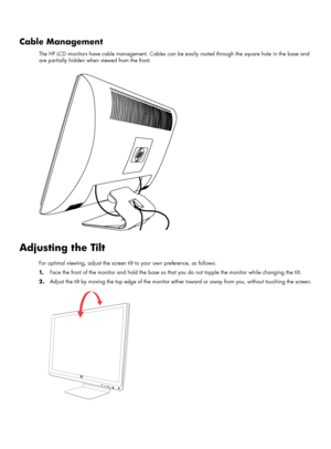 Page 19Cable Management
The HP LCD monitors have cable management. Cables can be easily routed through the square hole in the base and 
are partially hidden when viewed from the front.
.
Adjusting the Tilt
For optimal viewing, adjust the screen tilt to your own preference, as follows:
1.Face the front of the monitor and hold the base so that you do not topple the monitor while changing the tilt.
2.Adjust the tilt by moving the top edge of the monitor either toward or away from you, without touching the screen.
 