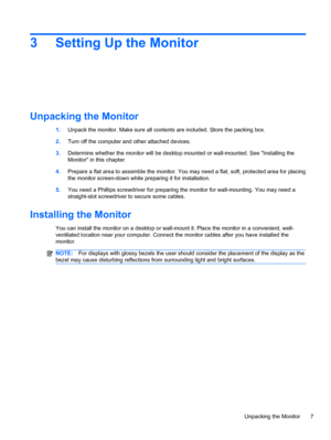 Page 133 Setting Up the Monitor
Unpacking the Monitor
1.Unpack the monitor. Make sure all contents are included. Store the packing box.
2.Turn off the computer and other attached devices.
3.Determine whether the monitor will be desktop mounted or wall-mounted. See Installing the
Monitor in this chapter.
4.Prepare a flat area to assemble the monitor. You may need a flat, soft, protected area for placing
the monitor screen-down while preparing it for installation.
5.You need a Phillips screwdriver for preparing...