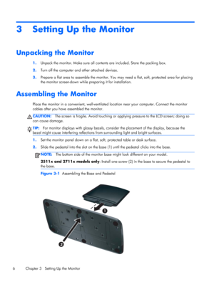 Page 123 Setting Up the Monitor
Unpacking the Monitor
1.Unpack the monitor. Make sure all contents are included. Store the packing box.
2.Turn off the computer and other attached devices.
3.Prepare a flat area to assemble the monitor. You may need a flat, soft, protected area for placing
the monitor screen-down while preparing it for installation.
Assembling the Monitor
Place the monitor in a convenient, well-ventilated location near your computer. Connect the monitor
cables after you have assembled the...