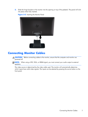 Page 133.Slide the hinge bracket on the monitor into the opening on top of the pedestal. The panel will click
into place when fully inserted.
Figure 3-2  Inserting the Monitor Panel
Connecting Monitor Cables
CAUTION:Before connecting cables to the monitor, ensure that the computer and monitor are
powered off.
NOTE:When using a DVI, VGA, or HDMI signal, you must connect your audio output to external
speakers.
The video source is determined by the video cable used. The monitor will automatically determine
which...