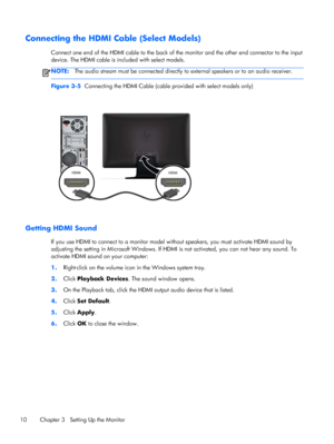 Page 16Connecting the HDMI Cable (Select Models)
Connect one end of the HDMI cable to the back of the monitor and the other end connector to the input
device. The HDMI cable is included with select models.
NOTE:The audio stream must be connected directly to external speakers or to an audio receiver.
Figure 3-5  Connecting the HDMI Cable (cable provided with select models only)
Getting HDMI Sound
If you use HDMI to connect to a monitor model without speakers, you must activate HDMI sound by
adjusting the setting...