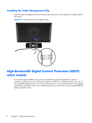 Page 18Installing the Cable Management Clip
Install the cable management clip over the input cable and power cord to gather them together behind
the monitor.
Figure 3-7  Installing the Cable management Clip
High-Bandwidth Digital Content Protection (HDCP)
select models
Your monitor supports HDCP and can receive high-definition content. High-definition content is
available in many sources, such as Blu-ray disc devices or HDTV air or cable broadcasts. If you do not
have an HDCP-enabled monitor, you will see a...