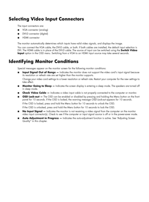 Page 27Selecting Video Input Connectors
The input connectors are:
■VGA connector (analog)
■DVI-D connector (digital)
■HDMI connector
The monitor automatically determines which inputs have valid video signals, and displays the image.
You can connect the VGA cable, the DVI-D cable, or both. If both cables are installed, the default input selection is 
DVI. The HDMI cable is in place of the DVI-D cable. The source of input can be switched using the Switch Video 
Input option in the OSD menu. Switching from a VGA...