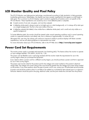 Page 40LCD Monitor Quality and Pixel Policy
The HP LCD Monitor uses high-precision technology, manufactured according to high standards, to help guarantee 
trouble-free performance. Nevertheless, the display may have cosmetic imperfections that appear as small bright or 
dark spots. This is common to all LCD displays used in products supplied by all vendors and is not specific to the 
HP LCD Monitor. These imperfections are caused by one or more defective pixels or subpixels.
■A pixel consists of one red, one...