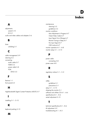 Page 47D
Index
A
adjustments
swivel
 3–10
tilt
 3–9
audio and video cables and adapters
 3–6
B
base
unfolding
 3–1
C
cable management 3–9
cleaning
 2–2
connecting
audio cable
 3–7
HDMI
 3–6
power cable
 3–8
VGA
DVI-D
 3–5
F
features 1–1
front panel
 4–3
H
High-Bandwidth Digital Content Protection (HDCP) 3–7
I
installing 3–1–3–10
K
keyboard parking 3–10
M
maintenance
cleaning
 2–2
guidelines
 2–2
monitor conditions
Auto Adjustment in Progress
 4–7
Check Video Cable
 4–7
Input Signal Out of Range
 4–7
Monitor...
