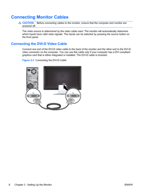 Page 14Connecting Monitor Cables
CAUTION:Before connecting cables to the monitor, ensure that the computer and monitor are
powered off.
The video source is determined by the video cable used. The monitor will automatically determine
which inputs have valid video signals. The inputs can be selected by pressing the source button on
the front panel.
Connecting the DVI-D Video Cable
Connect one end of the DVI-D video cable to the back of the monitor and the other end to the DVI-D
video connector on the computer....