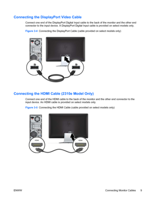 Page 15Connecting the DisplayPort Video Cable
Connect one end of the DisplayPort Digital Input cable to the back of the monitor and the other end
connector to the input device. A DisplayPort Digital Input cable is provided on select models only.
Figure 3-4  Connecting the DisplayPort Cable (cable provided on select models only)
Connecting the HDMI Cable (2310e Model Only)
Connect one end of the HDMI cable to the back of the monitor and the other end connector to the
input device. An HDMI cable is provided on...