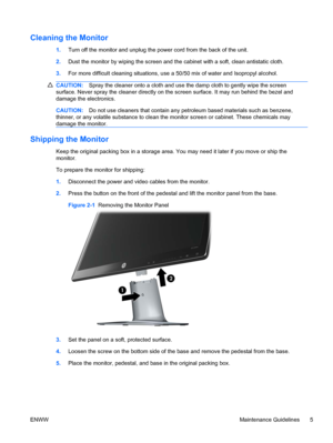 Page 11Cleaning the Monitor
1.Turn off the monitor and unplug the power cord from the back of the unit.
2.Dust the monitor by wiping the screen and the cabinet with a soft, clean antistatic cloth.
3.For more difficult cleaning situations, use a 50/50 mix of water and Isopropyl alcohol.
CAUTION:Spray the cleaner onto a cloth and use the damp cloth to gently wipe the screen
surface. Never spray the cleaner directly on the screen surface. It may run behind the bezel and
damage the electronics.
CAUTION:Do not use...