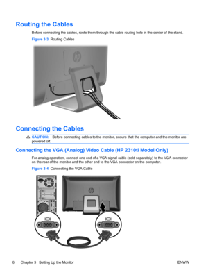 Page 14Routing the Cables
Before connecting the cables, route them through the cable routing hole in the center of the stand.
Figure 3-3  Routing Cables
Connecting the Cables
CAUTION:Before connecting cables to the monitor, ensure that the computer and the monitor are
powered off.
Connecting the VGA (Analog) Video Cable (HP 2310ti Model Only)
For analog operation, connect one end of a VGA signal cable (sold separately) to the VGA connector
on the rear of the monitor and the other end to the VGA connector on the...