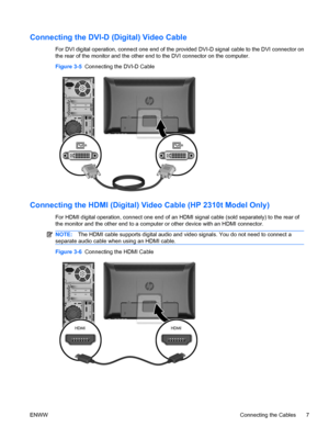 Page 15Connecting the DVI-D (Digital) Video Cable
For DVI digital operation, connect one end of the provided DVI-D signal cable to the DVI connector on
the rear of the monitor and the other end to the DVI connector on the computer.
Figure 3-5  Connecting the DVI-D Cable
Connecting the HDMI (Digital) Video Cable (HP 2310t Model Only)
For HDMI digital operation, connect one end of an HDMI signal cable (sold separately) to the rear of
the monitor and the other end to a computer or other device with an HDMI...