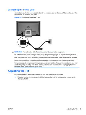 Page 17Connecting the Power Cord
Connect one end of the power cord to the AC power connector on the rear of the monitor, and the
other end to an electrical wall outlet.
Figure 3-9  Connecting the Power Cord
WARNING!To reduce the risk of electric shock or damage to the equipment:
Do not disable the power cord grounding plug. The grounding plug is an important safety feature.
Plug the power cord into a grounded (earthed) electrical outlet that is easily accessible at all times.
Disconnect power from the equipment...