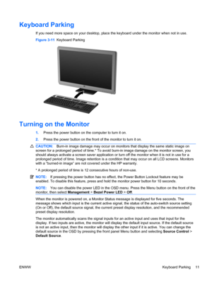 Page 19Keyboard Parking
If you need more space on your desktop, place the keyboard under the monitor when not in use.
Figure 3-11  Keyboard Parking
Turning on the Monitor
1.Press the power button on the computer to turn it on.
2.Press the power button on the front of the monitor to turn it on.
CAUTION:Burn-in image damage may occur on monitors that display the same static image on
screen for a prolonged period of time.* To avoid burn-in image damage on the monitor screen, you
should always activate a screen...