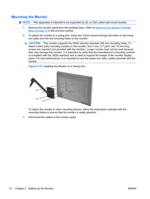 Page 22Mounting the Monitor
NOTE:This apparatus is intended to be supported by UL or CSA Listed wall mount bracket.
1.Remove the monitor panel from the pedestal base. Refer to Removing the Monitor Pedestal
Base on page 12 in the previous section.
2.To attach the monitor to a swing arm, insert four 10mm screws through the holes on the swing
arm plate and into the mounting holes on the monitor.
CAUTION:This monitor supports the VESA industry standard 100 mm mounting holes. To
attach a third-party mounting...