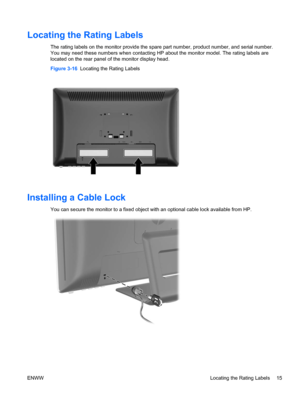 Page 23Locating the Rating Labels
The rating labels on the monitor provide the spare part number, product number, and serial number.
You may need these numbers when contacting HP about the monitor model. The rating labels are
located on the rear panel of the monitor display head.
Figure 3-16  Locating the Rating Labels
Installing a Cable Lock
You can secure the monitor to a fixed object with an optional cable lock available from HP.
ENWWLocating the Rating Labels 15
 