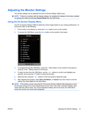 Page 29Adjusting the Monitor Settings
The monitor settings can be adjusted from the On-Screen Display (OSD) menu.
NOTE:If there is a problem with the display settings, try resetting the settings to the factory defaults
by opening the OSD and selecting Factory Reset from the OSD menu.
Using the On-Screen Display Menu
Use the On-Screen Display (OSD) to adjust the screen image based on your viewing preferences. To
access the OSD, do the following:
1.If the monitor is not already on, press the Power button to turn...