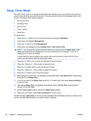 Page 36Sleep Timer Mode
The Sleep Timer mode is an energy-saving feature that enables you to set a time for the monitor to
power on and off at the same time every day. This also extends the life of the backlight bulbs in the
monitor. The Sleep Timer has five settings:
●Set Current Time
●Set Sleep Time
●Set On Time
●Timer: On/Off
●Sleep Now
To set the timer:
1.Press the Menu button on the monitor front panel to display the OSD Menu.
2.Scroll down and highlight Management.
3.Press the OK button to select...