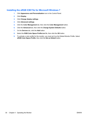 Page 38Installing the sRGB ICM File for Microsoft Windows 7
1.Click Appearance and Personalization icon in the Control Panel.
2.Click Display.
3.Click Change display settings.
4.Click Advanced settings.
5.Click the Color Management tab, then click the Color Management button.
6.Click the Advanced tab, then click the Change System Defaults button.
7.On the Devices tab, click the Add button.
8.Select the RGB Color Space Profile.icm file, then click the OK button.
9.To activate a color profile for the monitor, you...