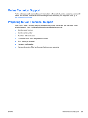 Page 41Online Technical Support
For the online access to technical support information, self-solve tools, online assistance, community
forums of IT experts, broad mutlivendor knowledge base, monitoring and diagnostic tools, go to
http://www.hp.com/support
Preparing to Call Technical Support
If you cannot solve a problem using the troubleshooting tips in this section, you may need to call
technical support. Have the following information available when you call:
●Monitor model number
●Monitor serial number...