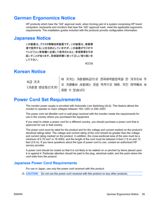 Page 47German Ergonomics Notice
HP products which bear the “GS” approval mark, when forming part of a system comprising HP brand
computers, keyboards and monitors that bear the “GS” approval mark, meet the applicable ergonomic
requirements. The installation guides included with the products provide configuration information.
Japanese Notice
Korean Notice
Power Cord Set Requirements
The monitor power supply is provided with Automatic Line Switching (ALS). This feature allows the
monitor to operate on input...