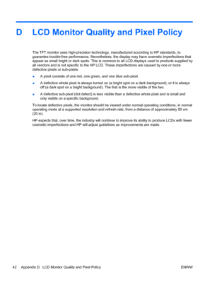Page 50D LCD Monitor Quality and Pixel Policy
The TFT monitor uses high-precision technology, manufactured according to HP standards, to
guarantee trouble-free performance. Nevertheless, the display may have cosmetic imperfections that
appear as small bright or dark spots. This is common to all LCD displays used in products supplied by
all vendors and is not specific to the HP LCD. These imperfections are caused by one or more
defective pixels or sub-pixels.
●A pixel consists of one red, one green, and one blue...