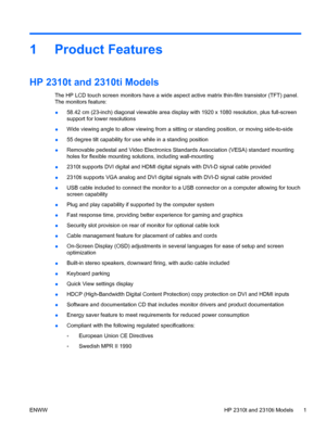 Page 91 Product Features
HP 2310t and 2310ti Models
The HP LCD touch screen monitors have a wide aspect active matrix thin-film transistor (TFT) panel.
The monitors feature:
●58.42 cm (23-inch) diagonal viewable area display with 1920 x 1080 resolution, plus full-screen
support for lower resolutions
●Wide viewing angle to allow viewing from a sitting or standing position, or moving side-to-side
●55 degree tilt capability for use while in a standing position
●Removable pedestal and Video Electronics Standards...