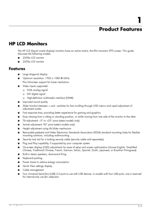 Page 7User’s Guide1–1
1
Product Features
HP LCD Monitors
The HP LCD (liquid crystal display) monitors have an active matrix, thin-film transistor (TFT) screen. This guide 
discusses the following models:
■2309p LCD monitor
■2509p LCD monitor
Features
■Large diagonal display
■Optimum resolution: 1920 x 1080 @ 60Hz
Plus full-screen support for lower resolutions
■Video inputs supported:
❏VGA analog signal
❏DVI digital signal
❏High-definition multimedia interface (HDMI)
■Improved sound quality
■Slider function...