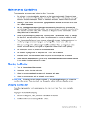 Page 11Maintenance Guidelines
To enhance the performance and extend the life of the monitor:
●Do not open the monitor cabinet or attempt to service this product yourself. Adjust only those
controls that are covered in the operating instructions. If the monitor is not operating properly or
has been dropped or damaged, contact an authorized HP dealer, reseller, or service provider.
●Use only a power source and connection appropriate for this monitor, as indicated on the label/
back plate of the monitor.
●Be sure...