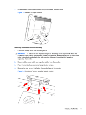 Page 153.Lift the monitor to an upright position and place on a flat, stable surface.
Figure 3-3  Monitor in upright position
Preparing the monitor for wall-mounting
1.Check the stability of the wall-mounting fixture.
WARNING!To reduce the risk of personal injury or of damage to the equipment, check that
the wall-mounting fixture is adequately installed and secured before attaching the monitor. Refer
to the instructions supplied with the wall-mounting fixture and check that it is capable of
supporting the...