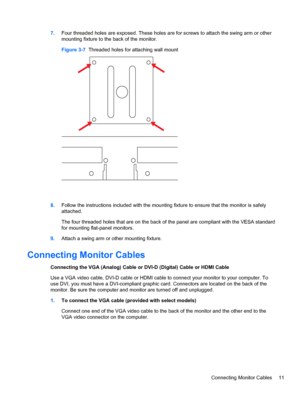 Page 177.Four threaded holes are exposed. These holes are for screws to attach the swing arm or other
mounting fixture to the back of the monitor.
Figure 3-7  Threaded holes for attaching wall mount
8.Follow the instructions included with the mounting fixture to ensure that the monitor is safely
attached.
The four threaded holes that are on the back of the panel are compliant with the VESA standard
for mounting flat-panel monitors.
9.Attach a swing arm or other mounting fixture.
Connecting Monitor Cables...