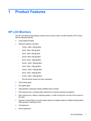 Page 71 Product Features
HP LCD Monitors
The HP LCD (liquid crystal display) monitors have an active matrix, thin-film transistor (TFT) screen
with the following features:
●Large diagonal display
●Maximum graphics resolution:
◦1910m: 1366 x 768 @ 60Hz
◦2010f: 1600 x 900 @ 60Hz
◦2010i: 1600 x 900 @ 60Hz
◦2010m 1600 x 900 @ 60Hz
◦2210i: 1920 x 1080 @ 60Hz
◦2210m: 1920 x 1080 @ 60Hz
◦2310i: 1920 x 1080 @ 60Hz
◦2310m: 1920 x 1080 @ 60Hz
◦2510i: 1920 x 1080 @ 60Hz
◦2710m: 1920 x 1080 @ 60Hz
◦Plus full-screen...