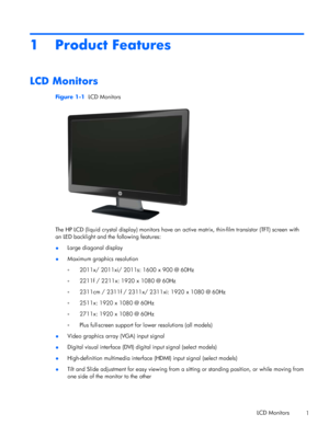 Page 71 Product Features
LCD Monitors
Figure 1-1  LCD Monitors
The HP LCD (liquid crystal display) monitors have an active matrix, thin-film transistor (TFT) screen with
an LED backlight and the following features:
●Large diagonal display
●Maximum graphics resolution
◦2011x/ 2011xi/ 2011s: 1600 x 900 @ 60Hz
◦2211f / 2211x: 1920 x 1080 @ 60Hz
◦2311cm / 2311f / 2311x/ 2311xi: 1920 x 1080 @ 60Hz
◦2511x: 1920 x 1080 @ 60Hz
◦2711x: 1920 x 1080 @ 60Hz
◦Plus full-screen support for lower resolutions (all models)...
