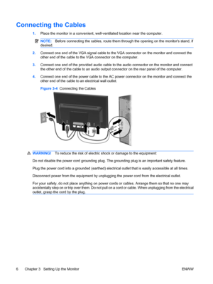 Page 12
Connecting the Cables
1.Place the monitor in a convenient, well-v entilated location near the computer.
NOTE:Before connecting the cables, route them through the opening on the monitors stand, if
desired.
2. Connect one end of the VGA signal cable to the VGA connector on the monitor and connect the
other end of the cable to the VGA connector on the computer.
3. Connect one end of the provided audio cable to  the audio connector on the monitor and connect
the other end of the cable to an audio output c...