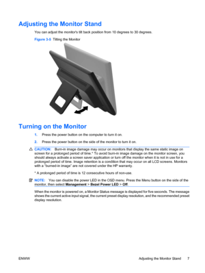 Page 13
Adjusting the Monitor Stand
You can adjust the monitors tilt back position from 10 degrees to 30 degrees.
Figure 3-5   Tilting the Monitor
Turning on the Monitor
1.Press the power button on the computer to turn it on.
2. Press the power button on the side of the monitor to turn it on.
CAUTION: Burn-in image damage may occur on monitors that display the same static image on
screen for a prolonged period of time.* To avoid  burn-in image damage on the monitor screen, you
should always activate a screen...