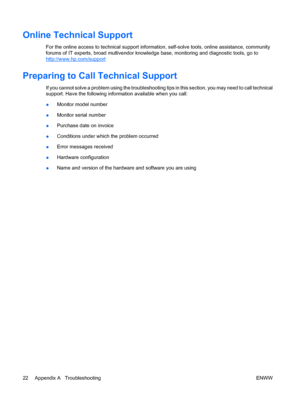 Page 28
Online Technical Support
For the online access to technical support information, self-solve tools, online assistance, community
forums of IT experts, broad mu tlivendor knowledge base, monitoring and diagnostic tools, go to
http://www.hp.com/support
Preparing to Call Technical Support
If you cannot solve a problem using the troubleshooting ti ps in this section, you may need to call technical
support. Have the following information available when you call:
● Monitor model number
● Monitor serial number...