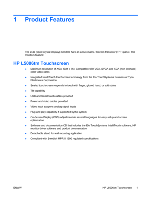 Page 71 Product Features
The LCD (liquid crystal display) monitors have an active matrix, thin-film transistor (TFT) panel. The
monitors feature:
HP L5006tm Touchscreen
●Maximum resolution of XGA 1024 x 768. Compatible with VGA, SVGA and XGA (non-interlace)
color video cards
●Integrated IntelliTouch touchscreen technology from the Elo TouchSystems business of Tyco
Electronics Corporation
●Sealed touchscreen responds to touch with finger, gloved hand, or soft stylus
●Tilt capability
●USB and Serial touch cables...