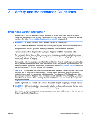 Page 92 Safety and Maintenance Guidelines
Important Safety Information
A power cord is included with the monitor. If another cord is used, use only a power source and
connection appropriate for this monitor. For information on the correct power cord set to use with the
monitor, refer to the 
Power Cord Set Requirements on page 29 in Appendix C.
WARNING!To reduce the risk of electric shock or damage to the equipment:
• Do not disable the power cord grounding feature. The grounding plug is an important safety...