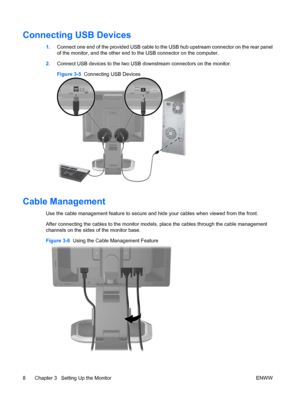 Page 16Connecting USB Devices
1.Connect one end of the provided USB cable to the USB hub upstream connector on the rear panel
of the monitor, and the other end to the USB connector on the computer.
2.Connect USB devices to the two USB downstream connectors on the monitor.
Figure 3-5  Connecting USB Devices
Cable Management
Use the cable management feature to secure and hide your cables when viewed from the front.
After connecting the cables to the monitor models, place the cables through the cable management...