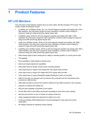 Page 71 Product Features
HP LCD Monitors
The LCD (liquid crystal display) monitors have an active matrix, thin-film transistor (TFT) panel. The
monitor models and features include:
●LA1905wl and LA1905wg models, 48.1 cm (19-inch) diagonal viewable area display with 1440 ×
900 resolution, plus full-screen support for lower resolutions; includes custom scaling for
maximum image size while preserving original aspect ratio
●LA2205wg model, 55.88 cm (22-inch) diagonal viewable area display with 1680 x 1050...