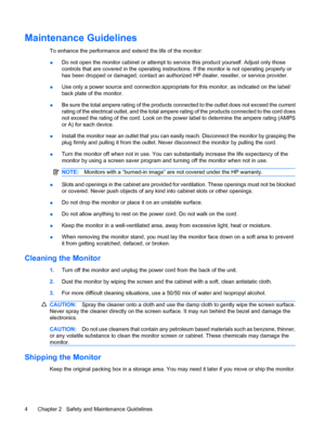 Page 12Maintenance Guidelines
To enhance the performance and extend the life of the monitor:
●Do not open the monitor cabinet or attempt to service this product yourself. Adjust only those
controls that are covered in the operating instructions. If the monitor is not operating properly or
has been dropped or damaged, contact an authorized HP dealer, reseller, or service provider.
●Use only a power source and connection appropriate for this monitor, as indicated on the label/
back plate of the monitor.
●Be sure...