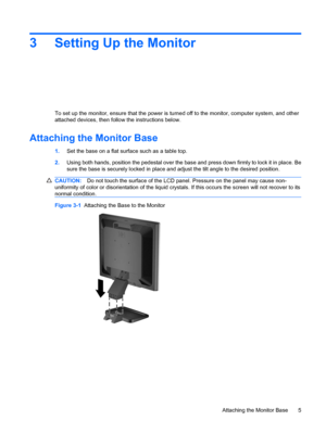 Page 133 Setting Up the Monitor
To set up the monitor, ensure that the power is turned off to the monitor, computer system, and other
attached devices, then follow the instructions below.
Attaching the Monitor Base
1.Set the base on a flat surface such as a table top.
2.Using both hands, position the pedestal over the base and press down firmly to lock it in place. Be
sure the base is securely locked in place and adjust the tilt angle to the desired position.
CAUTION:Do not touch the surface of the LCD panel....