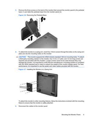 Page 173.Remove the three screws on the back of the monitor that connect the monitor panel to the pedestal
base (1) and slide the pedestal base from the monitor panel (2).
Figure 3-6  Removing the Pedestal Base
4.To attach the monitor to a swing arm, insert four 10mm screws through the holes on the swing arm
plate and into the mounting holes on the monitor.
CAUTION:This monitor supports the VESA industry standard 100 mm mounting holes. To attach
a third-party mounting solution to the monitor, four 4 mm, 0.7...