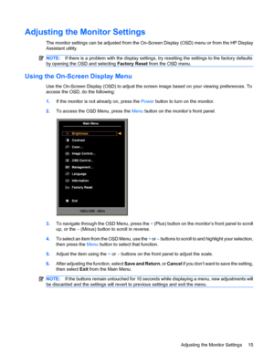 Page 23Adjusting the Monitor Settings
The monitor settings can be adjusted from the On-Screen Display (OSD) menu or from the HP Display
Assistant utility.
NOTE:If there is a problem with the display settings, try resetting the settings to the factory defaults
by opening the OSD and selecting Factory Reset from the OSD menu.
Using the On-Screen Display Menu
Use the On-Screen Display (OSD) to adjust the screen image based on your viewing preferences. To
access the OSD, do the following:
1.If the monitor is not...