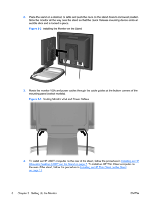 Page 142.Place the stand on a desktop or table and push the neck on the stand down to its lowest position.
Slide the monitor all the way onto the stand so that the Quick Release mounting device emits an
audible click and is locked in place.
Figure 3-2  Installing the Monitor on the Stand
3.Route the monitor VGA and power cables through the cable guides at the bottom corners of the
mounting panel (select models).
Figure 3-3  Routing Monitor VGA and Power Cables
4.To install an HP USDT computer on the rear of the...