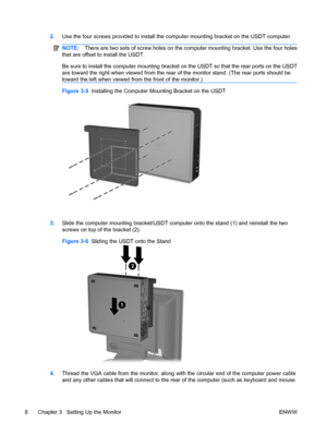 Page 162.Use the four screws provided to install the computer mounting bracket on the USDT computer.
NOTE:There are two sets of screw holes on the computer mounting bracket. Use the four holes
that are offset to install the USDT.
Be sure to install the computer mounting bracket on the USDT so that the rear ports on the USDT
are toward the right when viewed from the rear of the monitor stand. (The rear ports should be
toward the left when viewed from the front of the monitor.)
Figure 3-5  Installing the Computer...