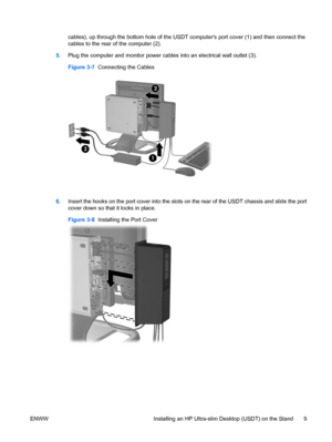 Page 17cables), up through the bottom hole of the USDT computers port cover (1) and then connect the
cables to the rear of the computer (2).
5.Plug the computer and monitor power cables into an electrical wall outlet (3).
Figure 3-7  Connecting the Cables
6.Insert the hooks on the port cover into the slots on the rear of the USDT chassis and slide the port
cover down so that it locks in place.
Figure 3-8  Installing the Port Cover
ENWW Installing an HP Ultra-slim Desktop (USDT) on the Stand 9
 