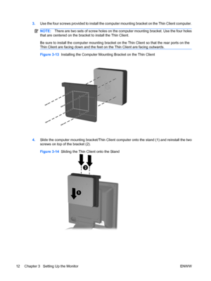 Page 203.Use the four screws provided to install the computer mounting bracket on the Thin Client computer.
NOTE:There are two sets of screw holes on the computer mounting bracket. Use the four holes
that are centered on the bracket to install the Thin Client.
Be sure to install the computer mounting bracket on the Thin Client so that the rear ports on the
Thin Client are facing down and the feet on the Thin Client are facing outwards.
Figure 3-13  Installing the Computer Mounting Bracket on the Thin Client...