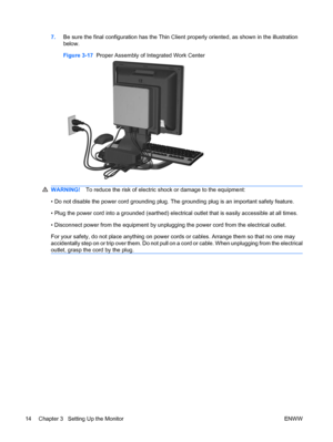 Page 227.Be sure the final configuration has the Thin Client properly oriented, as shown in the illustration
below.
Figure 3-17  Proper Assembly of Integrated Work Center
WARNING!To reduce the risk of electric shock or damage to the equipment:
• Do not disable the power cord grounding plug. The grounding plug is an important safety feature.
• Plug the power cord into a grounded (earthed) electrical outlet that is easily accessible at all times.
• Disconnect power from the equipment by unplugging the power cord...