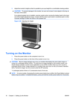 Page 243.Adjust the monitors height so that it is parallel to your eye height for a comfortable viewing position.
CAUTION:To prevent damage to the monitor, be sure not to lower it onto objects in the tray at
the base of the stand.
If an optional speaker bar is installed, exercise caution when moving the display head to the lower
end of the height-adjustment range. Contact with the stand could result in scratched paint or other
cosmetic damage to either the stand or the speaker bar.
Figure 3-20  Adjusting the...