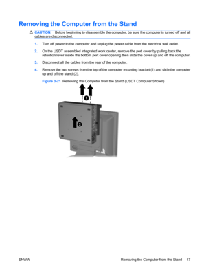 Page 25Removing the Computer from the Stand
CAUTION:Before beginning to disassemble the computer, be sure the computer is turned off and all
cables are disconnected.
1.Turn off power to the computer and unplug the power cable from the electrical wall outlet.
2.On the USDT assembled integrated work center, remove the port cover by pulling back the
retention lever inside the bottom port cover opening then slide the cover up and off the computer.
3.Disconnect all the cables from the rear of the computer.
4.Remove...