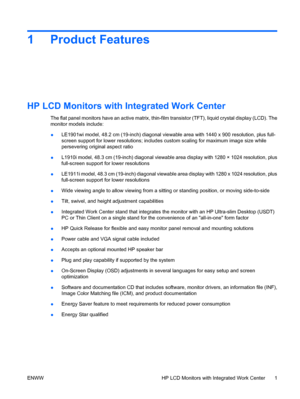 Page 91 Product Features
HP LCD Monitors with Integrated Work Center
The flat panel monitors have an active matrix, thin-film transistor (TFT), liquid crystal display (LCD). The
monitor models include:
●LE1901wi model, 48.2 cm (19-inch) diagonal viewable area with 1440 x 900 resolution, plus full-
screen support for lower resolutions; includes custom scaling for maximum image size while
persevering original aspect ratio
●L1910i model, 48.3 cm (19-inch) diagonal viewable area display with 1280 × 1024...